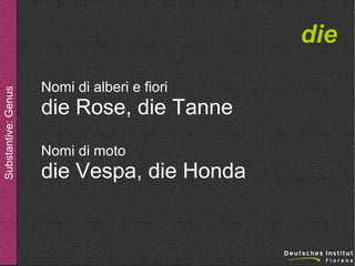 Substantive: Genus

die
Nomi di alberi e fiori

die Rose, die Tanne
Nomi di moto

die Vespa, die Honda

 