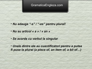 GramaticaEngleza.com




• Nu adauga “-s” / “-es” pentru plural!

• Nu au articol « a » / « an »

• Se acorda cu verbul la singular

• Unele dintre ele au cuantificatori pentru a putea
fi puse la plural (a piece of, an item of, a bit of…)
 