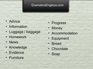 GramaticaEngleza.com




•   Advice                •   Progress
•   Information           •   Money
•   Luggage / baggage     •   Accommodation
•   Homework              •   Equipment
•   News                  •   Bread
•   Knowledge             •   Chocolate
•   Evidence              •   Soap
•   Furniture
 