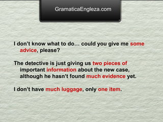 GramaticaEngleza.com




I don’t know what to do… could you give me some
   advice, please?

The detective is just giving us two pieces of
  important information about the new case,
  although he hasn’t found much evidence yet.

I don’t have much luggage, only one item.
 