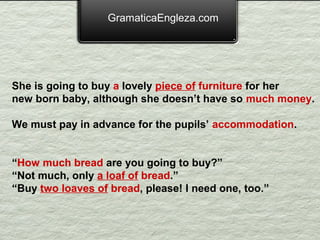 GramaticaEngleza.com




She is going to buy a lovely piece of furniture for her
new born baby, although she doesn’t have so much money.

We must pay in advance for the pupils’ accommodation.


“How much bread are you going to buy?”
“Not much, only a loaf of bread.”
“Buy two loaves of bread, please! I need one, too.”
 