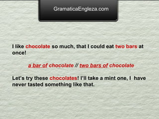 GramaticaEngleza.com




I like chocolate so much, that I could eat two bars at
once!

      a bar of chocolate // two bars of chocolate

Let’s try these chocolates! I’ll take a mint one, I have
never tasted something like that.
 