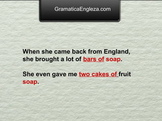 GramaticaEngleza.com




When she came back from England,
she brought a lot of bars of soap.

She even gave me two cakes of fruit
soap.
 