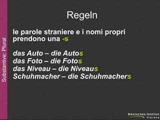 Substantive: Plural

Regeln
le parole straniere e i nomi propri
prendono una -s
das Auto – die Autos
das Foto – die Fotos
das Niveau – die Niveaus
Schuhmacher – die Schuhmachers

 