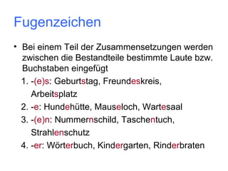 Fugenzeichen
• Bei einem Teil der Zusammensetzungen werden
zwischen die Bestandteile bestimmte Laute bzw.
Buchstaben eingefügt
1. -(e)s: Geburtstag, Freundeskreis,
Arbeitsplatz
2. -e: Hundehütte, Mauseloch, Wartesaal
3. -(e)n: Nummernschild, Taschentuch,
Strahlenschutz
4. -er: Wörterbuch, Kindergarten, Rinderbraten

 