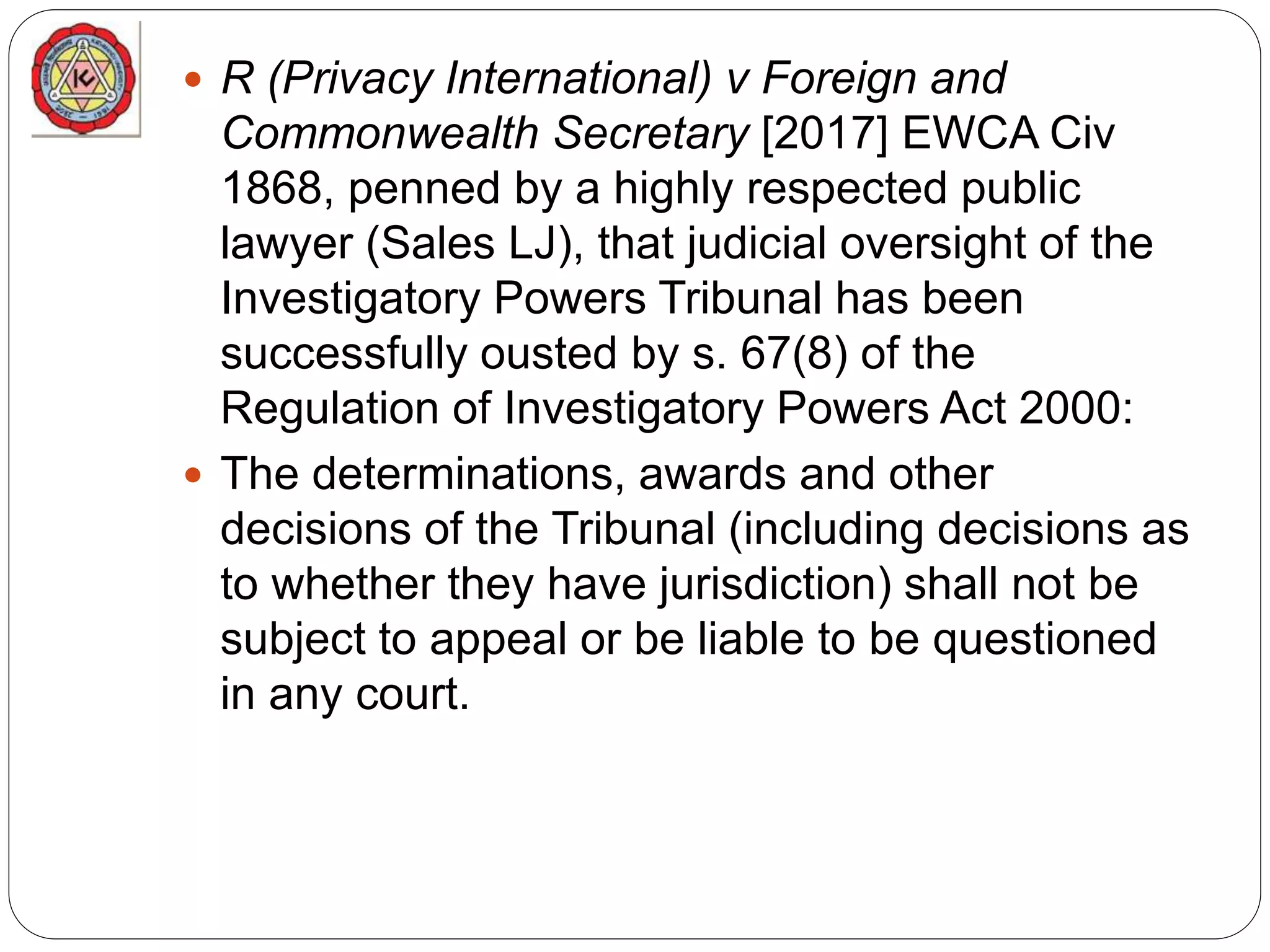  R (Privacy International) v Foreign and
Commonwealth Secretary [2017] EWCA Civ
1868, penned by a highly respected public
lawyer (Sales LJ), that judicial oversight of the
Investigatory Powers Tribunal has been
successfully ousted by s. 67(8) of the
Regulation of Investigatory Powers Act 2000:
 The determinations, awards and other
decisions of the Tribunal (including decisions as
to whether they have jurisdiction) shall not be
subject to appeal or be liable to be questioned
in any court.
 