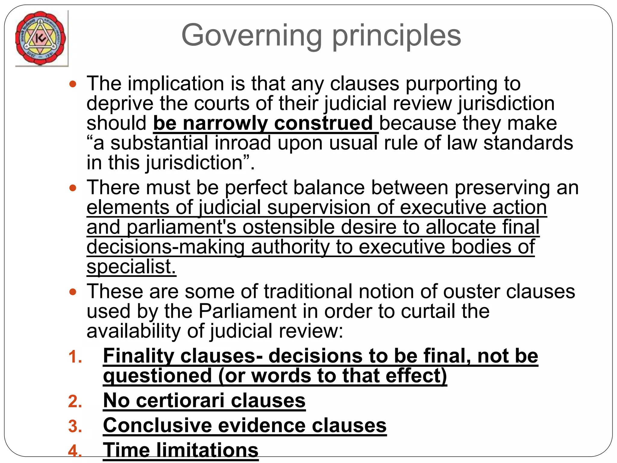 Governing principles
 The implication is that any clauses purporting to
deprive the courts of their judicial review jurisdiction
should be narrowly construed because they make
“a substantial inroad upon usual rule of law standards
in this jurisdiction”.
 There must be perfect balance between preserving an
elements of judicial supervision of executive action
and parliament's ostensible desire to allocate final
decisions-making authority to executive bodies of
specialist.
 These are some of traditional notion of ouster clauses
used by the Parliament in order to curtail the
availability of judicial review:
1. Finality clauses- decisions to be final, not be
questioned (or words to that effect)
2. No certiorari clauses
3. Conclusive evidence clauses
4. Time limitations
 