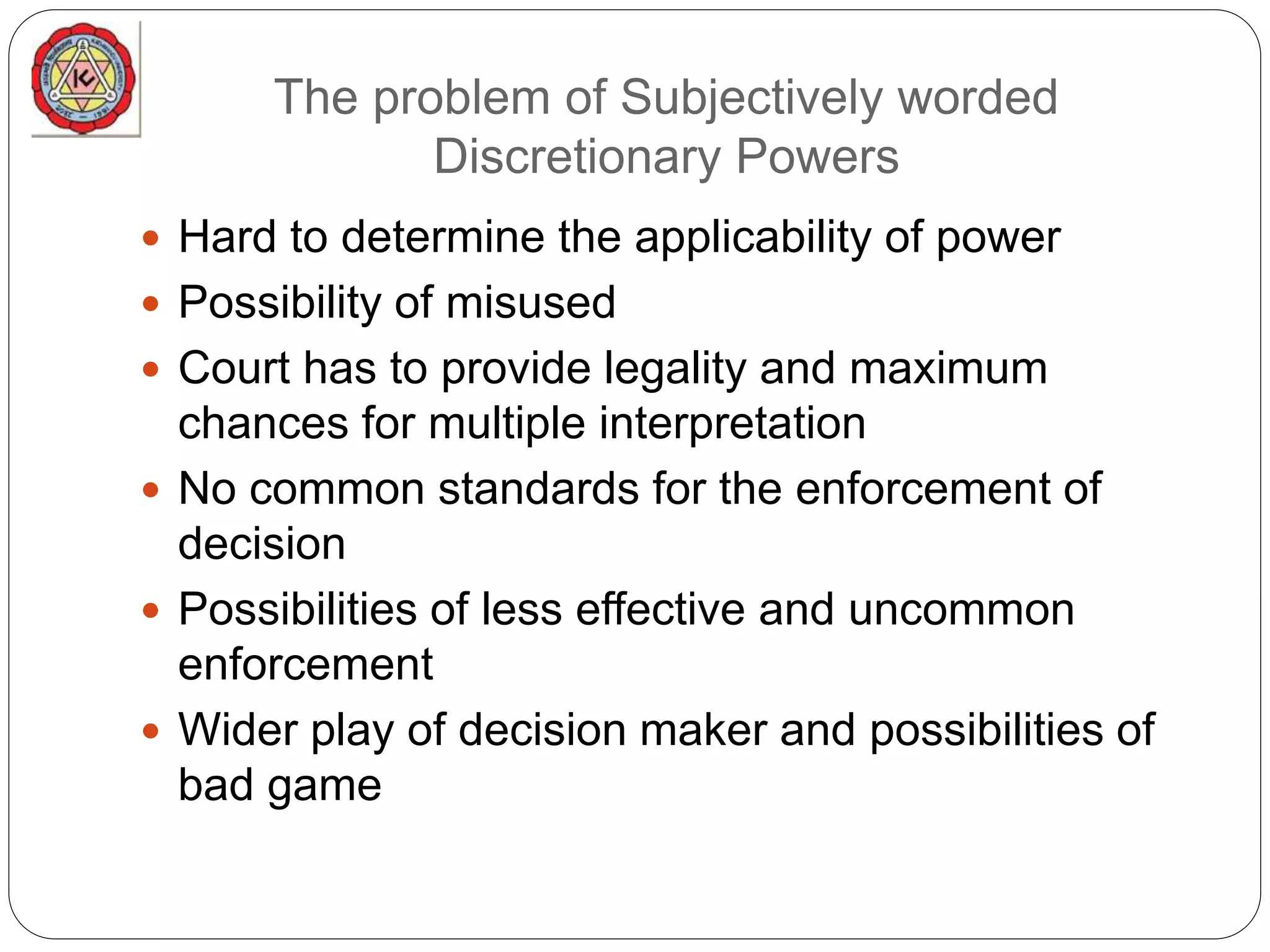 The problem of Subjectively worded
Discretionary Powers
 Hard to determine the applicability of power
 Possibility of misused
 Court has to provide legality and maximum
chances for multiple interpretation
 No common standards for the enforcement of
decision
 Possibilities of less effective and uncommon
enforcement
 Wider play of decision maker and possibilities of
bad game
 