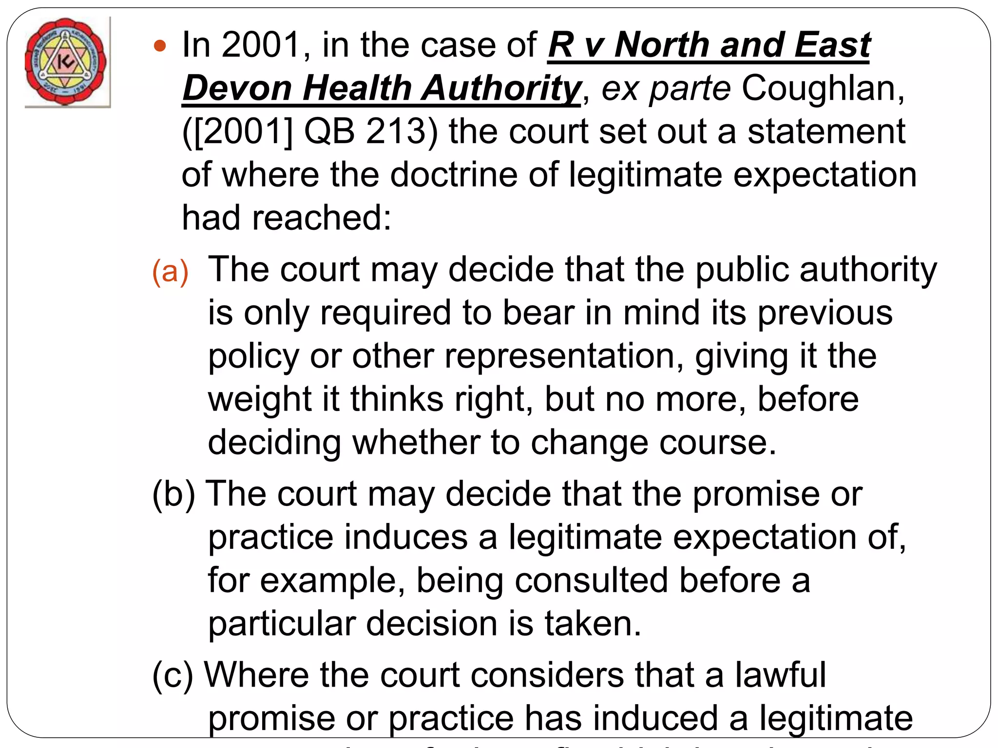  In 2001, in the case of R v North and East
Devon Health Authority, ex parte Coughlan,
([2001] QB 213) the court set out a statement
of where the doctrine of legitimate expectation
had reached:
(a) The court may decide that the public authority
is only required to bear in mind its previous
policy or other representation, giving it the
weight it thinks right, but no more, before
deciding whether to change course.
(b) The court may decide that the promise or
practice induces a legitimate expectation of,
for example, being consulted before a
particular decision is taken.
(c) Where the court considers that a lawful
promise or practice has induced a legitimate
 
