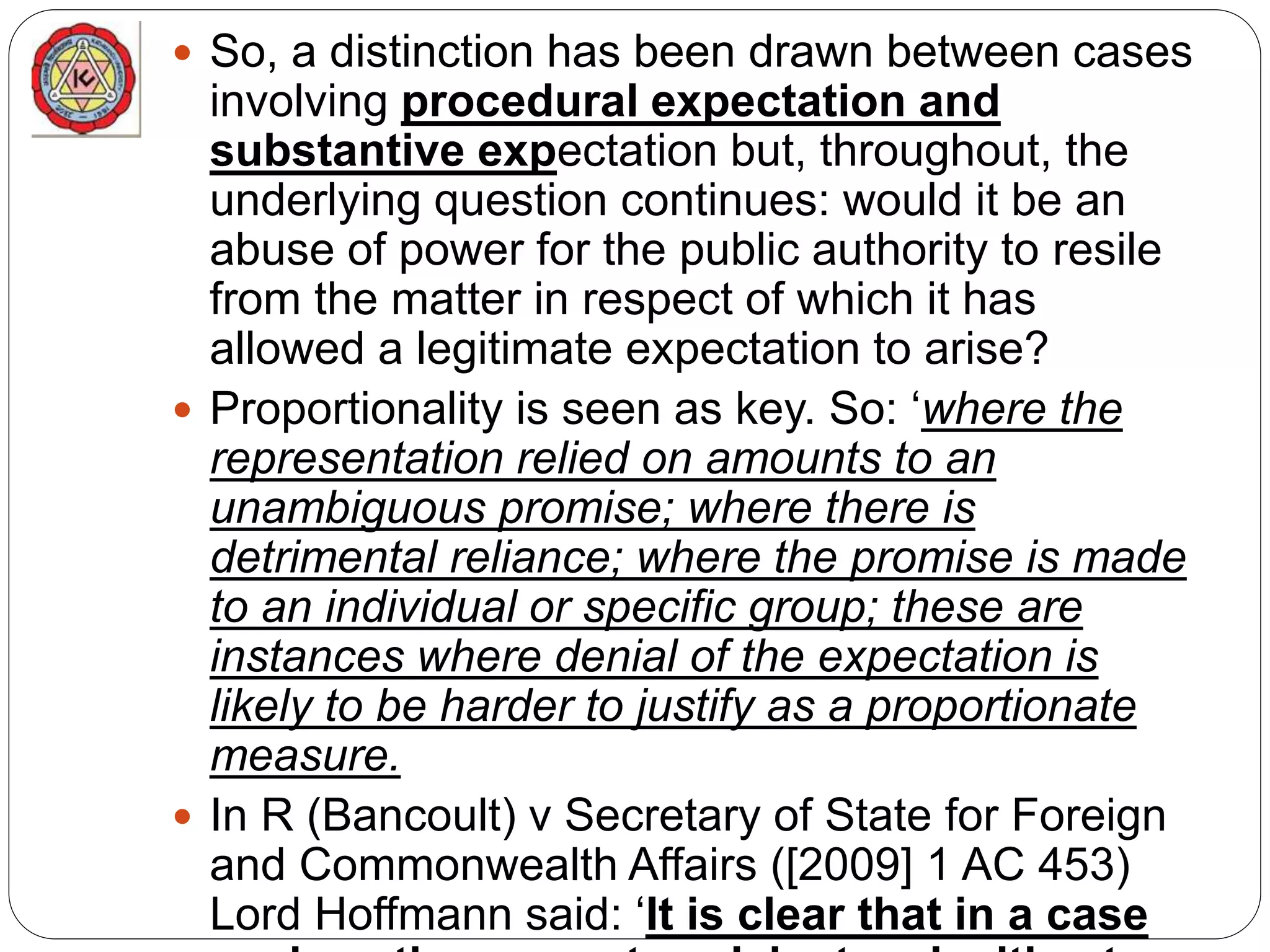  So, a distinction has been drawn between cases
involving procedural expectation and
substantive expectation but, throughout, the
underlying question continues: would it be an
abuse of power for the public authority to resile
from the matter in respect of which it has
allowed a legitimate expectation to arise?
 Proportionality is seen as key. So: ‘where the
representation relied on amounts to an
unambiguous promise; where there is
detrimental reliance; where the promise is made
to an individual or specific group; these are
instances where denial of the expectation is
likely to be harder to justify as a proportionate
measure.
 In R (Bancoult) v Secretary of State for Foreign
and Commonwealth Affairs ([2009] 1 AC 453)
Lord Hoffmann said: ‘It is clear that in a case
 