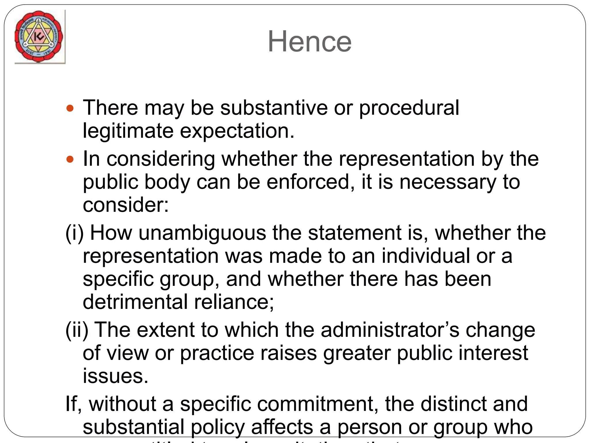 Hence
 There may be substantive or procedural
legitimate expectation.
 In considering whether the representation by the
public body can be enforced, it is necessary to
consider:
(i) How unambiguous the statement is, whether the
representation was made to an individual or a
specific group, and whether there has been
detrimental reliance;
(ii) The extent to which the administrator’s change
of view or practice raises greater public interest
issues.
If, without a specific commitment, the distinct and
substantial policy affects a person or group who
 