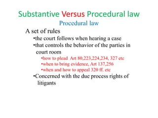 Substantive Versus Procedural law
Procedural law
A set of rules
•the court follows when hearing a case
•that controls the behavior of the parties in
court room
•how to plead Art 80,223,224,234, 327 etc
•when to bring evidence, Art 137,256
•when and how to appeal 320 ff. etc
•Concerned with the due process rights of
litigants
 
