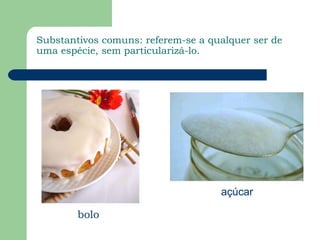 Substantivos comuns: referem-se a qualquer ser de
uma espécie, sem particularizá-lo.




                                    açúcar

        bolo
 