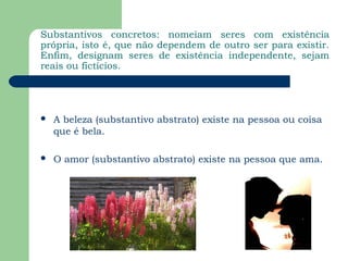 Substantivos concretos: nomeiam seres com existência
própria, isto é, que não dependem de outro ser para existir.
Enfim, designam seres de existência independente, sejam
reais ou fictícios.




   A beleza (substantivo abstrato) existe na pessoa ou coisa
    que é bela.

   O amor (substantivo abstrato) existe na pessoa que ama.
 