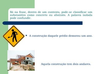 Só na frase, dentro de um contexto, pode-se classificar um
substantivo como concreto ou abstrato. A palavra isolada
pode confundir.




              A construção daquele prédio demorou um ano.




                       Aquela construção tem dois andares.
 