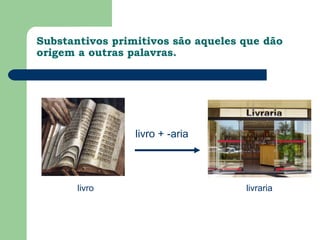 Substantivos primitivos são aqueles que dão
origem a outras palavras.




                 livro + -aria




       livro                        livraria
 