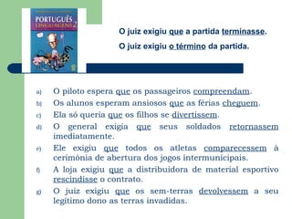 O juiz exigiu que a partida terminasse.
                     O juiz exigiu o término da partida.




a)   O piloto espera que os passageiros compreendam.
b)   Os alunos esperam ansiosos que as férias cheguem.
c)   Ela só queria que os filhos se divertissem.
d)   O general exigia que seus soldados retornassem
     imediatamente.
e)   Ele exigiu que todos os atletas comparecessem à
     cerimônia de abertura dos jogos intermunicipais.
f)   A loja exigiu que a distribuidora de material esportivo
     rescindisse o contrato.
g)   O juiz exigiu que os sem-terras devolvessem a seu
     legítimo dono as terras invadidas.
 
