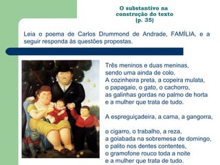 O substantivo na
                           construção do texto
                                 (p. 35)

Leia o poema de Carlos Drummond de Andrade, FAMÍLIA, e a
seguir responda às questões propostas.


                        Três meninos e duas meninas,
                        sendo uma ainda de colo.
                        A cozinheira preta, a copeira mulata,
                        o papagaio, o gato, o cachorro,
                        as galinhas gordas no palmo de horta
                        e a mulher que trata de tudo.

                        A espreguiçadeira, a cama, a gangorra,

                        o cigarro, o trabalho, a reza,
                        a goiabada na sobremesa de domingo,
                        o palito nos dentes contentes,
                        o gramofone rouco toda a noite
                        e a mulher que trata de tudo.
 