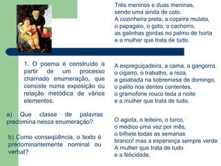 Três meninos e duas meninas,
                                  sendo uma ainda de colo.
                                  A cozinheira preta, a copeira mulata,
                                  o papagaio, o gato, o cachorro,
                                  as galinhas gordas no palmo de horta
                                  e a mulher que trata de tudo.



     1. O poema é construído a    A espreguiçadeira, a cama, a gangorra,
     partir de um processo        o cigarro, o trabalho, a reza,
     chamado enumeração, que      a goiabada na sobremesa de domingo,
     consiste numa exposição ou   o palito nos dentes contentes,
     relação metódica de vários   o gramofone rouco toda a noite
     elementos.                   e a mulher que trata de tudo.

a) Que classe de palavras
predomina nessa enumeração?       O agiota, o leiteiro, o turco,
                                  o médico uma vez por mês,
                                  o bilhete todas as semanas
b) Como conseqüência, o texto é
                                  branco! mas a esperança sempre verde.
predominantemente nominal ou
                                  A mulher que trata de tudo
verbal?                           e a felicidade.
 