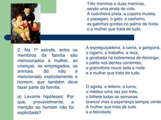Três meninos e duas meninas,
                              sendo uma ainda de colo.
                              A cozinheira preta, a copeira mulata,
                              o papagaio, o gato, o cachorro,
                              as galinhas gordas no palmo de horta
                              e a mulher que trata de tudo.



                              A espreguiçadeira, a cama, a gangorra,
2. Na 1ª estrofe, entre os
                              o cigarro, o trabalho, a reza,
membros da família são
                              a goiabada na sobremesa de domingo,
mencionados a mulher, as      o palito nos dentes contentes,
crianças, os empregados, os   o gramofone rouco toda a noite
animais.     Só       não é   e a mulher que trata de tudo.
mencionado explicitamente o
homem, que também deve
fazer parte da família.       O agiota, o leiteiro, o turco,
                              o médico uma vez por mês,
a) Levante hipóteses: Por     o bilhete todas as semanas
que,     provavelmente, a     branco! mas a esperança sempre verde.
menção ao homem não foi       A mulher que trata de tudo
explicitada?                  e a felicidade.
 