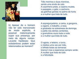 Três meninos e duas meninas,
                           sendo uma ainda de colo.
                           A cozinheira preta, a copeira mulata,
                           o papagaio, o gato, o cachorro,
                           as galinhas gordas no palmo de horta
                           e a mulher que trata de tudo.



                           A espreguiçadeira, a cama, a gangorra,
b) Apesar de o homem       o cigarro, o trabalho, a reza,
não ter sido mencionado    a goiabada na sobremesa de domingo,
de modo explícito, é       o palito nos dentes contentes,
possível   metonicamente   o gramofone rouco toda a noite
supor sua presença, por    e a mulher que trata de tudo.
meio de alguns nomes.
Levante hipóteses: Que
substantivos podem estar   O agiota, o leiteiro, o turco,
                           o médico uma vez por mês,
relacionados ao homem?
                           o bilhete todas as semanas
                           branco! mas a esperança sempre verde.
                           A mulher que trata de tudo
                           e a felicidade.
 