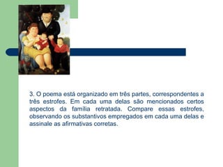 3. O poema está organizado em três partes, correspondentes a
três estrofes. Em cada uma delas são mencionados certos
aspectos da família retratada. Compare essas estrofes,
observando os substantivos empregados em cada uma delas e
assinale as afirmativas corretas.
 