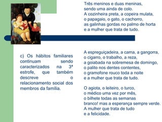 Três meninos e duas meninas,
                            sendo uma ainda de colo.
                            A cozinheira preta, a copeira mulata,
                            o papagaio, o gato, o cachorro,
                            as galinhas gordas no palmo de horta
                            e a mulher que trata de tudo.




                            A espreguiçadeira, a cama, a gangorra,
c) Os hábitos familiares    o cigarro, o trabalho, a reza,
continuam          sendo    a goiabada na sobremesa de domingo,
caracterizados   na    3ª   o palito nos dentes contentes,
estrofe,   que   também     o gramofone rouco toda a noite
descreve                o   e a mulher que trata de tudo.
relacionamento social dos
membros da família.         O agiota, o leiteiro, o turco,
                            o médico uma vez por mês,
                            o bilhete todas as semanas
                            branco! mas a esperança sempre verde.
                            A mulher que trata de tudo
                            e a felicidade.
 