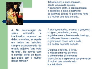 Três meninos e duas meninas,
                             sendo uma ainda de colo.
                             A cozinheira preta, a copeira mulata,
                             o papagaio, o gato, o cachorro,
                             as galinhas gordas no palmo de horta
                             e a mulher que trata de tudo.




4. Na enumeração de          A espreguiçadeira, a cama, a gangorra,
seres     animados       e   o cigarro, o trabalho, a reza,
inanimados, apenas um        a goiabada na sobremesa de domingo,
deles, a mulher, se repete   o palito nos dentes contentes,
                             o gramofone rouco toda a noite
em todas as estrofes,
                             e a mulher que trata de tudo.
sempre acompanhado da
oração adjetiva “que trata   O agiota, o leiteiro, o turco,
de tudo”. De acordo com      o médico uma vez por mês,
o sentido geral do texto,    o bilhete todas as semanas
que papel tem a mulher       branco! mas a esperança sempre verde.
nessa família?               A mulher que trata de tudo
                             e a felicidade.
 