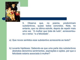 5. Observe que, no poema, predominam
            substantivos, quase todos concretos. Note, no
            entanto, que na última estrofe, depois de repetir mais
            uma vez “A mulher que trata de tudo”, acrescentou-
            se o verso: “e a felicidade”.

a) Que novos sentidos esse substantivo acrescenta ao texto?


b) Levante hipóteses: Sabendo-se que uma parte dos substantivos
   abstratos denomina sentimentos, aspirações e ações, por que a
   felicidade estaria associada à mulher?
 