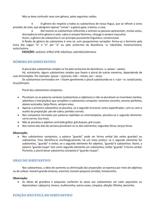 Não se deve confundir sexo com gênero, pelas seguintes razões:

                       O gênero diz respeito a todos os substantivos de nossa língua, que se refiram a seres
providos de sexo, que designem apenas “coisas”: o gato/a gata, o banco, a casa.
                       Até mesmo os substantivos referentes a animais ou pessoas apresentam, muitas vezes,
       discrepância entre gênero e sexo: cabra é sempre feminino, cônjuge é sempre masculino.
       Assim, o gênero do substantivo é um princípio puramente linguístico, convencional.
       A flexão de gênero do substantivo é uma só, com pouquíssimas variações: forma-se o feminino pela
troca das vogais “o” e “e” por “a” ou pelo acréscimo da desinência –a: lobo/loba; mestre/mestra;
autor/autora.
       EXCEÇÕES: avô/avó; órfão/ órfã; leão/leoa; valentão/valentona.


NÚMERO DO SUBSTANTIVO

        O plural dos substantivos simples se faz pelo acréscimo da desinência –s: peixes – peixes.
        Há, entretanto, alguns substantivos simples que fazem o plural de outras maneiras, dependendo de
suas terminações. Por exemplo: açúcar – açúcares; mês – meses; vez – vezes.
        Os substantivos terminados em -l fazem geralmente o plural substituindo-se o -l por –is: canal/canais;
lençol/lençóis.

       Plural dos substantivos compostos

       Pluralizam-se as palavras variáveis (substantivos e adjetivos) e não se pluralizam as invariáveis (verbos,
       advérbios e interjeições) que compõem o substantivo composto: tenentes-coronéis; amores-perfeitos;
       abaixo-assinados; beija-flores, sempre-vivas.
       Apenas o primeiro substantivo se pluraliza, se o segundo funcionar como especificador, com ou sem o
       auxílio da preposição: pés-de-cabra; pombos-correio.
       Nos compostos formados por palavras repetidas ou onomatopeias, pluraliza-se o segundo elemento:
       corre-corres; tico-ticos.
       Não se pluraliza o adjetivo contraído grã(o): grã-duques; grã-cruzes.
       Nos nomes dos dias de semana pluralizam-se os dois elementos: segundas-feiras; terças-feiras.

Observação:
       Nos substantivos compostos, a palavra “guarda” pode ser forma verbal (do verbo guardar) ou
       substantivo. Para identifica-la morfologicamente, há um meio prático: se o segundo elemento for
       substantivo, “guarda” é verbo; se o segundo elemento for adjetivo, “guarda”é substantivo. Assim, a
       palavra “guarda-roupa” tem como segundo elemento um substantivo; então “guarda” é forma verbal.
       Portanto, o plural desse substantivo composto é “guarda-roupas”.


GRAU DO SUBSTANTIVO

        Nos substantivos, a ideia de aumento ou diminuição das proporções se expressa por meio de adjetivos
ou de sufixos: homem grande (imenso, enorme); homem pequeno (miúdo); homenzinho.

Observação:
       As ideias de grandeza e pequenez conferem às vezes aos substantivos um valor pejorativo ou
       depreciativo: cabeçorra, livreco, mulherzinha; outras vezes, simpatia, afeição: filhinha, benzinho.


FUNÇÃO SINTÁTICA DO SUBSTANTIVO
 