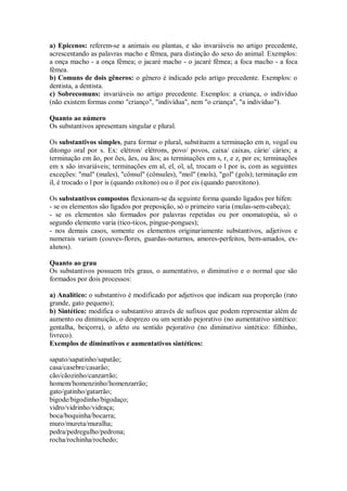 a) Epicenos: referem-se a animais ou plantas, e são invariáveis no artigo precedente,
acrescentando as palavras macho e fêmea, para distinção do sexo do animal. Exemplos:
a onça macho - a onça fêmea; o jacaré macho - o jacaré fêmea; a foca macho - a foca
fêmea.
b) Comuns de dois gêneros: o gênero é indicado pelo artigo precedente. Exemplos: o
dentista, a dentista.
c) Sobrecomuns: invariáveis no artigo precedente. Exemplos: a criança, o indivíduo
(não existem formas como "crianço", "indivídua", nem "o criança", "a indivíduo").
Quanto ao número
Os substantivos apresentam singular e plural.
Os substantivos simples, para formar o plural, substituem a terminação em n, vogal ou
ditongo oral por s. Ex: elétron/ elétrons, povo/ povos, caixa/ caixas, cárie/ cáries; a
terminação em ão, por ões, ães, ou ãos; as terminações em s, r, e z, por es; terminações
em x são invariáveis; terminações em al, el, ol, ul, trocam o l por is, com as seguintes
exceções: "mal" (males), "cônsul" (cônsules), "mol" (mols), "gol" (gols); terminação em
il, é trocado o l por is (quando oxítono) ou o il por eis (quando paroxítono).
Os substantivos compostos flexionam-se da seguinte forma quando ligados por hífen:
- se os elementos são ligados por preposição, só o primeiro varia (mulas-sem-cabeça);
- se os elementos são formados por palavras repetidas ou por onomatopéia, só o
segundo elemento varia (tico-ticos, pingue-pongues);
- nos demais casos, somente os elementos originariamente substantivos, adjetivos e
numerais variam (couves-flores, guardas-noturnos, amores-perfeitos, bem-amados, exalunos).
Quanto ao grau
Os substantivos possuem três graus, o aumentativo, o diminutivo e o normal que são
formados por dois processos:
a) Analítico: o substantivo é modificado por adjetivos que indicam sua proporção (rato
grande, gato pequeno);
b) Sintético: modifica o substantivo através de sufixos que podem representar além de
aumento ou diminuição, o desprezo ou um sentido pejorativo (no aumentativo sintético:
gentalha, beiçorra), o afeto ou sentido pejorativo (no diminutivo sintético: filhinho,
livreco).
Exemplos de diminutivos e aumentativos sintéticos:
sapato/sapatinho/sapatão;
casa/casebre/casarão;
cão/cãozinho/canzarrão;
homem/homenzinho/homenzarrão;
gato/gatinho/gatarrão;
bigode/bigodinho/bigodaço;
vidro/vidrinho/vidraça;
boca/boquinha/bocarra;
muro/mureta/muralha;
pedra/pedregulho/pedrona;
rocha/rochinha/rochedo;

 