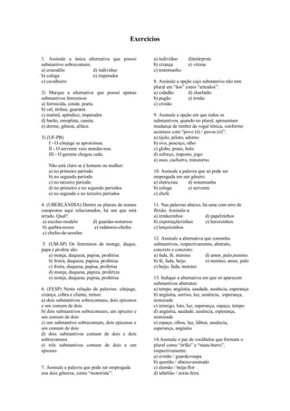 Exercícios
1. Assinale a única alternativa que possui
substantivo sobrecomum.
a) crocodilo
d) indivíduo
b) colega
e) imperador
c) cavalheiro
2) Marque a alternativa que possui apenas
substantivos femininos:
a) formicida, conde, poeta.
b) cal, ênfase, guaraná.
c) matinê, apêndice, imperador.
d) barão, omoplata, caneta.
e) derme, gênese, alface.
3) (UF-PR)
I - O cônjuge se aproximou.
II - O servente veio atender-nos.
III - O gerente chegou cedo.
Não está claro se é homem ou mulher:
a) no primeiro período
b) no segundo período
c) no terceiro período
d) no primeiro e no segundo períodos
e) no segundo e no terceiro períodos
4. (UBERLÂNDIA) Dentre os plurais de nomes
compostos aqui relacionados, há um que está
errado. Qual?
a) escolas-modelo
d) guardas-noturnos
b) quebra-nozes
e) redatores-chefes
c) chefes-de-sessões
5. (UM-SP) Os femininos de monge, duque,
papa e profeta são:
a) monja, duqueza, papisa, profetisa
b) freira, duqueza, papiza, profetisa
c) freira, duquesa, papisa, profetisa
d) monja, duquesa, papiza, profetiza
e) monja, duquesa, papisa, profetisa
6. (FESP) Nesta relação de palavras: cônjuge,
criança, cobra e cliente, temos:
a) dois substantivos sobrecomuns, dois epicenos
e um comum de dois
b) dois substantivos sobrecomuns, um epiceno e
um comum de dois
c) um substantivo sobrecomum, dois epicenos e
um comum de dois
d) dois substantivos comum de dois e dois
sobrecomuns
e) três substantivos comum de dois e um
epiceno

7. Assinale a palavra que pode ser empregada
nos dois gêneros, como “motorista”:

a) indivíduo
b) criança
c) testemunho

d)intérprete
e) vítima

8. Assinale a opção cujo substantivo não tem
plural em “ãos” como “artesãos”:
a) cidadão
d) charlatão
b) pagão
e) irmão
c) cristão
9. Assinale a opção em que todos os
substantivos, quando no plural, apresentam
mudança de timbre da vogal tônica, conforme
acontece com “povo (ô) / povos (ó)”:
a) tijolo, piloto, adorno
b) ovo, pescoço, olho
c) globo, posto, bolo
d) esforço, imposto, jogo
e) osso, cachorro, transtorno
10. Assinale a palavra que só pode ser
empregada em um gênero:
a) eletricista
d) testemunha
b) colega
e) servente
c) chefe
11. Nas palavras abaixo, há uma com erro de
flexão. Assinale-a:
a) irmãozinhos
d) papelzinhos
b) exportaçõezinhas
e) heroizinhos
c) lençoizinhos
12. Assinale a alternativa que contenha
substantivos, respectivamente, abstrato,
concreto e concreto:
a) fada, fé, menino
d) amor, pulo,menino
b) fé, fada, beijo
e) menino, amor, pulo
c) beijo, fada, menino
13. Indique a alternativa em que só aparecem
substantivos abstratos:
a) tempo, angústia, saudade, ausência, esperança
b) angústia, sorriso, luz, ausência, esperança,
inimizade
c) inimigo, luto, luz, esperança, espaço, tempo
d) angústia, saudade, ausência, esperança,
inimizade
e) espaço, olhos, luz, lábios, ausência,
esperança, angústia
14.Assinale o par de vocábulos que formam o
plural como “órfão” e “mata-burro”,
respectivamente:
a) cristão / guarda-roupa
b) questão / abaixo-assinado
c) alemão / beija-flor
d) tabelião / sexta-feira

 
