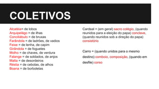COLETIVOS
Alcatéia= de lobos
Arquipelágo = de ilhas
Conciliábulo = de bruxas
Farândola = de ladrões, de vadios
Feixe = de lenha, de capim
Girândola = de foguetes
Molho = de chaves, de verdura
Falange = de soldados, de anjos
Malta = de desordeiros
Réstia = de cebolas, de alhos
Boana = de borboletas
Cardeal = (em geral) sacro colégio, (quando
reunidos para a eleição do papa) conclave,
(quando reunidos sob a direção do papa)
consistório
Carro = (quando unidos para o mesmo
destino) comboio, composição, (quando em
desfile) corso
 