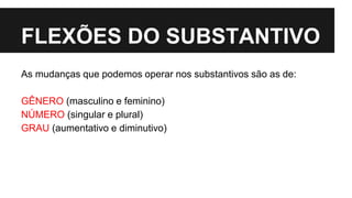 FLEXÕES DO SUBSTANTIVO
As mudanças que podemos operar nos substantivos são as de:
GÊNERO (masculino e feminino)
NÚMERO (singular e plural)
GRAU (aumentativo e diminutivo)
 