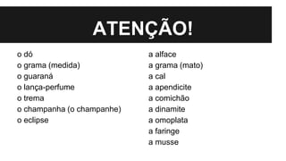 ATENÇÃO!
o dó
o grama (medida)
o guaraná
o lança-perfume
o trema
o champanha (o champanhe)
o eclipse
a alface
a grama (mato)
a cal
a apendicite
a comichão
a dinamite
a omoplata
a faringe
a musse
 