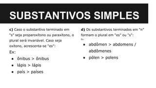 SUBSTANTIVOS SIMPLES
c) Caso o substantivo terminado em
“s” seja proparoxítono ou paraxítono, o
plural será invariável. Caso seja
oxítono, acrescenta-se “es”:
Ex:
● ônibus > ônibus
● lápis > lápis
● país > países
d) Os substantivos terminados em “n”
formam o plural em “es” ou “s”:
Ex:
● abdômen > abdomens /
abdômenes
● pólen > polens
 
