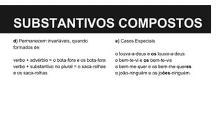 SUBSTANTIVOS COMPOSTOS
d) Permanecem invariáveis, quando
formados de:
verbo + advérbio = o bota-fora e os bota-fora
verbo + substantivo no plural = o saca-rolhas
e os saca-rolhas
e) Casos Especiais
o louva-a-deus e os louva-a-deus
o bem-te-vi e os bem-te-vis
o bem-me-quer e os bem-me-queres
o joão-ninguém e os joões-ninguém.
 