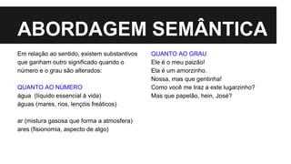 ABORDAGEM SEMÂNTICA
Em relação ao sentido, existem substantivos
que ganham outro significado quando o
número e o grau são alterados:
QUANTO AO NÚMERO
água (líquido essencial à vida)
águas (mares, rios, lençóis freáticos)
ar (mistura gasosa que forma a atmosfera)
ares (fisionomia, aspecto de algo)
QUANTO AO GRAU
Ele é o meu paizão!
Ela é um amorzinho.
Nossa, mas que gentinha!
Como você me traz a este lugarzinho?
Mas que papelão, hein, José?
 