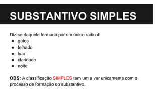 SUBSTANTIVO SIMPLES
Diz-se daquele formado por um único radical:
● gatos
● telhado
● luar
● claridade
● noite
OBS: A classificação SIMPLES tem um a ver unicamente com o
processo de formação do substantivo.
 