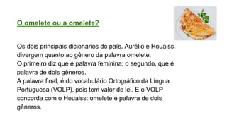 O omelete ou a omelete?
Os dois principais dicionários do país, Aurélio e Houaiss,
divergem quanto ao gênero da palavra omelete.
O primeiro diz que é palavra feminina; o segundo, que é
palavra de dois gêneros.
A palavra final, é do vocabulário Ortográfico da Língua
Portuguesa (VOLP), pois tem valor de lei. E o VOLP
concorda com o Houaiss: omelete é palavra de dois
gêneros.
 