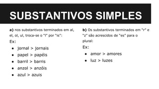 SUBSTANTIVOS SIMPLES
a) nos substantivos terminados em al,
el, ol, ul, troca-se o “l” por “is”:
Ex:
● jornal > jornais
● papel > papéis
● barril > barris
● anzol > anzóis
● azul > azuis
b) Os substantivos terminados em “r” e
“z” são acrescidos de “es” para o
plural:
Ex:
● amor > amores
● luz > luzes
 