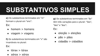 SUBSTANTIVOS SIMPLES
e) Os substantivos terminados em “m”
formam o plural em “ens”:
Ex:
● homem > homens
● viagem > viagens
f) Os substantivos terminados em “x” são
invariáveis no plural:
Ex:
● tórax > tórax
● xérox > xérox
g) Os substantivos terminados em “ão”
têm três variações para o plural: “ões”,
“ães” e “ãos”:
Ex:
● eleição > eleições
● pão > pães
● cidadão > cidadãos
 