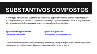 SUBSTANTIVOS COMPOSTOS
A formação do plural dos substantivos compostos depende da forma como são grafados, do
tipo de palavras que formam o composto e da relação que estabelecem entre si. Aqueles que
são grafados sem hífen comportam-se como os substantivos simples:
aguardente e aguardentes girassol e girassóis
pontapé e pontapés malmequer e malmequeres
O plural dos substantivos compostos cujos elementos são ligados por hífen costuma provocar
muitas dúvidas e discussões. Algumas orientações são dadas a seguir:
 