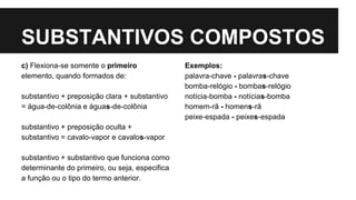 SUBSTANTIVOS COMPOSTOS
c) Flexiona-se somente o primeiro
elemento, quando formados de:
substantivo + preposição clara + substantivo
= água-de-colônia e águas-de-colônia
substantivo + preposição oculta +
substantivo = cavalo-vapor e cavalos-vapor
substantivo + substantivo que funciona como
determinante do primeiro, ou seja, especifica
a função ou o tipo do termo anterior.
Exemplos:
palavra-chave - palavras-chave
bomba-relógio - bombas-relógio
notícia-bomba - notícias-bomba
homem-rã - homens-rã
peixe-espada - peixes-espada
 