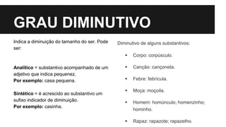 GRAU DIMINUTIVO
Indica a diminuição do tamanho do ser. Pode
ser:
Analítico = substantivo acompanhado de um
adjetivo que indica pequenez.
Por exemplo: casa pequena.
Sintético = é acrescido ao substantivo um
sufixo indicador de diminuição.
Por exemplo: casinha.
Diminutivo de alguns substantivos:
 Corpo: corpúsculo.
 Canção: cançoneta.
 Febre: febrícula.
 Moça: moçoila.
 Homem: homúnculo; homenzinho;
hominho.
 Rapaz: rapazote; rapazelho.
 