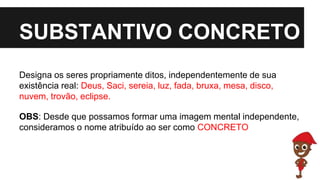 SUBSTANTIVO CONCRETO
Designa os seres propriamente ditos, independentemente de sua
existência real: Deus, Saci, sereia, luz, fada, bruxa, mesa, disco,
nuvem, trovão, eclipse.
OBS: Desde que possamos formar uma imagem mental independente,
consideramos o nome atribuído ao ser como CONCRETO
 