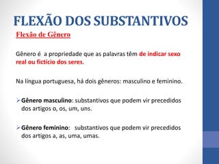 Flexão de Gênero
Gênero é a propriedade que as palavras têm de indicar sexo
real ou fictício dos seres.
Na língua portuguesa, há dois gêneros: masculino e feminino.
Gênero masculino: substantivos que podem vir precedidos
dos artigos o, os, um, uns.
Gênero feminino: substantivos que podem vir precedidos
dos artigos a, as, uma, umas.
FLEXÃO DOS SUBSTANTIVOS
 
