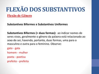 Flexão de Gênero
Substantivos Biformes e Substantivos Uniformes
Substantivos Biformes (= duas formas): ao indicar nomes de
seres vivos, geralmente o gênero da palavra está relacionado ao
sexo do ser, havendo, portanto, duas formas, uma para o
masculino e outra para o feminino. Observe:
gato - gata
homem - mulher
poeta - poetisa
prefeito - prefeita
FLEXÃO DOS SUBSTANTIVOS
 