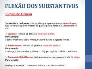 Flexão de Gênero
Substantivos Uniformes: são aqueles que apresentam uma única forma,
que serve tanto para o masculino quanto para o feminino. Classificam-se
em:
 Epicenos: têm um só gênero e nomeiam bichos.
Por exemplo:
a cobra macho e a cobra fêmea, o jacaré macho e o jacaré fêmea.
 Sobrecomuns: têm um só gênero e nomeiam pessoas.
Por exemplo:
a criança, a testemunha, a vítima, o cônjuge, o gênio, o ídolo, o indivíduo.
 Comuns de Dois Gêneros: indicam o sexo das pessoas por meio do artigo.
Por exemplo:
o colega e a colega, o doente e a doente, o artista e a artista.
FLEXÃO DOS SUBSTANTIVOS
 