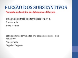 Formação do Feminino dos Substantivos Biformes
a) Regra geral: troca-se a terminação -o por -a.
Por exemplo:
aluno – aluna
b) Substantivos terminados em -ês: acrescenta-se -a ao
masculino.
Por exemplo:
freguês - freguesa
FLEXÃO DOS SUBSTANTIVOS
 